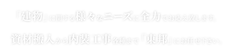 「建物」に関する様々なニーズに全力でお応え致します。資材搬入から内装工事各種まで「東邦」にお任せ下さい。